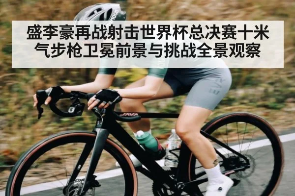盛李豪再战射击世界杯总决赛十米气步枪卫冕前景与挑战全景观察